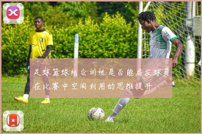 足球篮球结合训练是否能启发球员在比赛中空间利用的思维提升