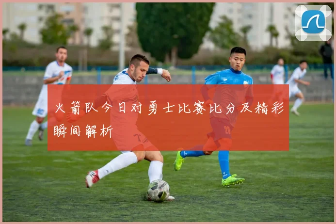 火箭队今日对勇士比赛比分及精彩瞬间解析