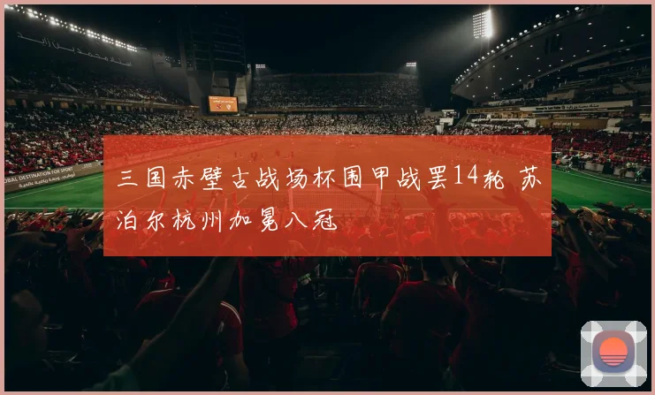 三国赤壁古战场杯围甲战罢14轮 苏泊尔杭州加冕八冠